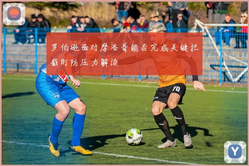 罗伯逊面对摩洛哥能否完成关键拦截盯防压力解读