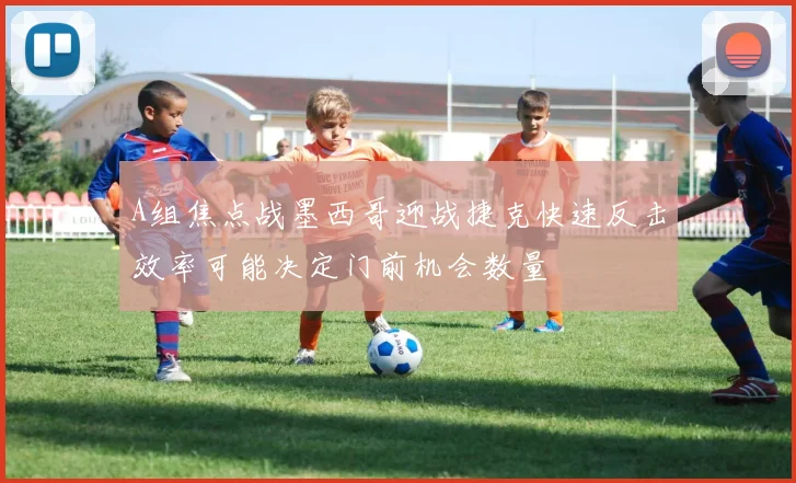 A组焦点战墨西哥迎战捷克快速反击效率可能决定门前机会数量